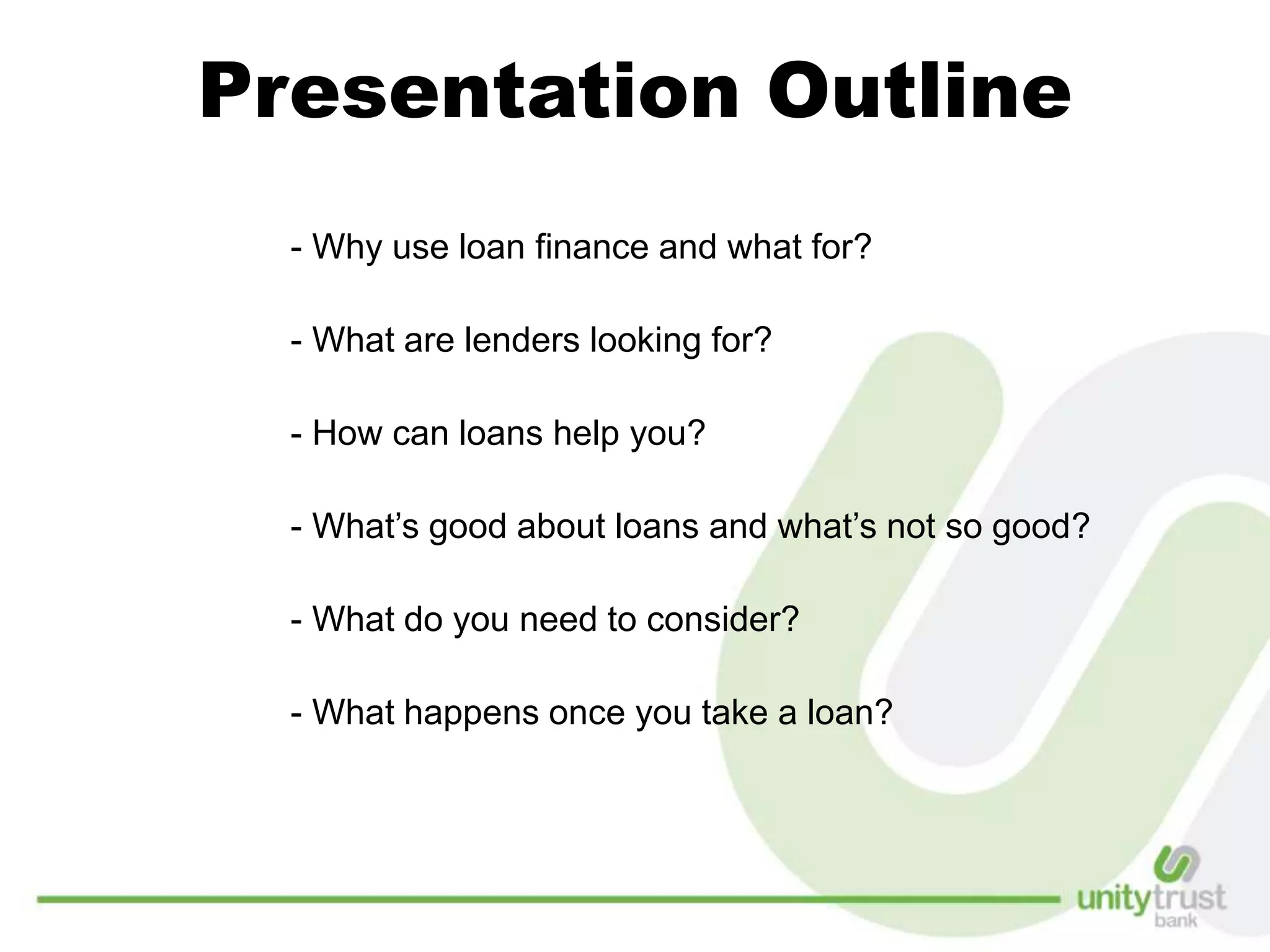 Presentation Outline
- Why use loan finance and what for?
- What are lenders looking for?
- How can loans help you?
- What’s good about loans and what’s not so good?
- What do you need to consider?
- What happens once you take a loan?
 