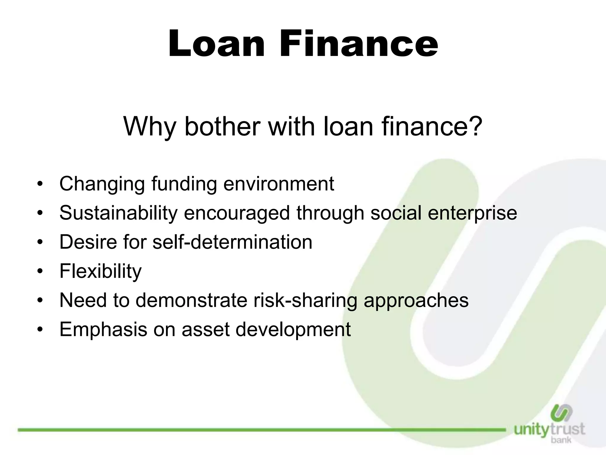 Loan Finance
Why bother with loan finance?
• Changing funding environment
• Sustainability encouraged through social enterprise
• Desire for self-determination
• Flexibility
• Need to demonstrate risk-sharing approaches
• Emphasis on asset development
 