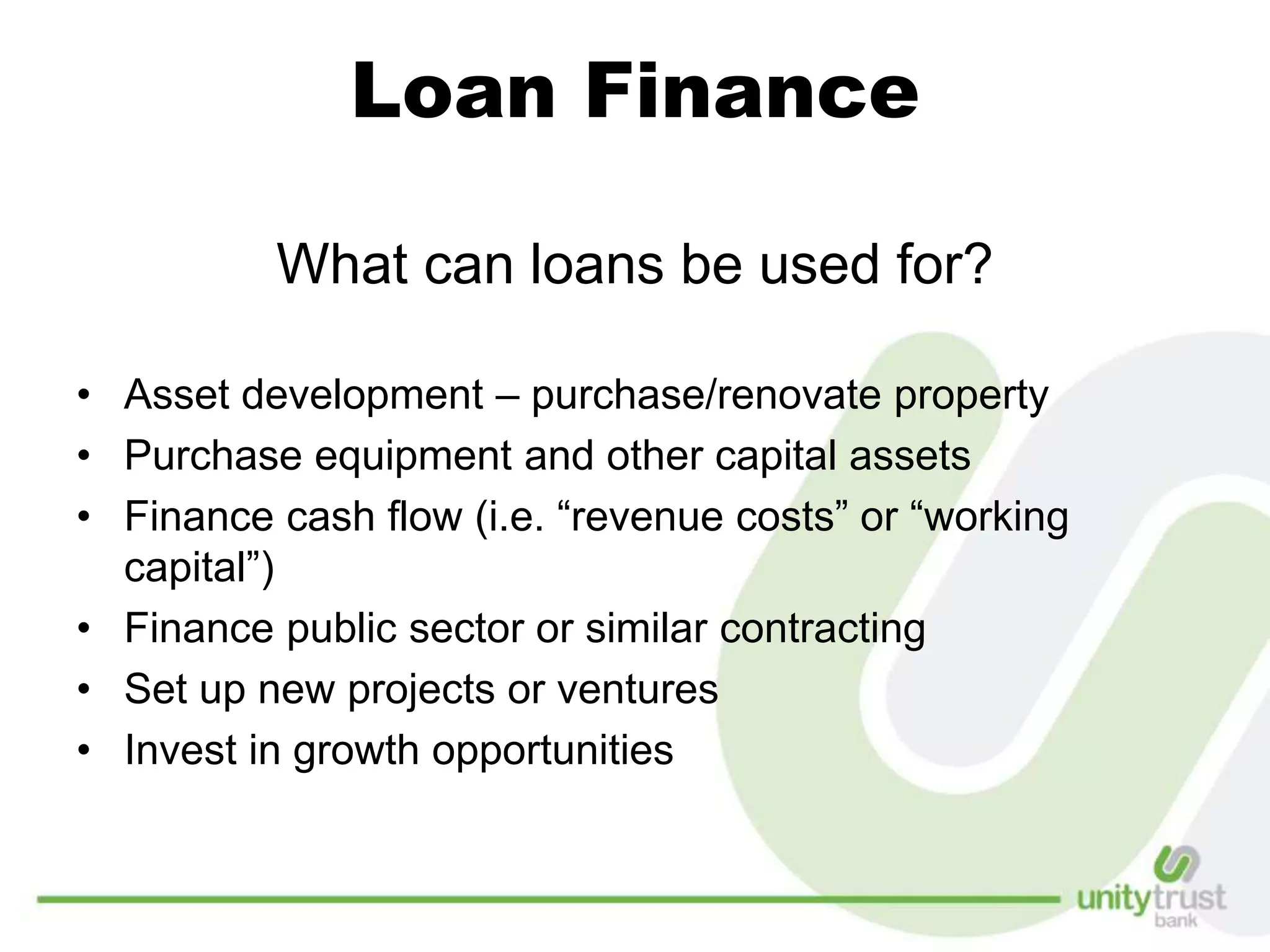 Loan Finance
What can loans be used for?
• Asset development – purchase/renovate property
• Purchase equipment and other capital assets
• Finance cash flow (i.e. “revenue costs” or “working
capital”)
• Finance public sector or similar contracting
• Set up new projects or ventures
• Invest in growth opportunities
 