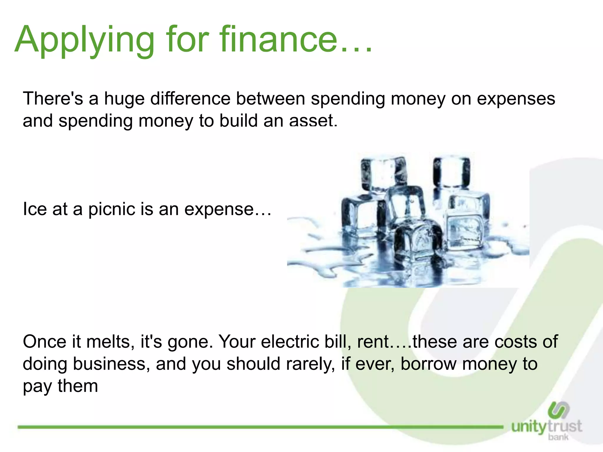 Applying for finance…
There's a huge difference between spending money on expenses
and spending money to build an asset.
Ice at a picnic is an expense…
Once it melts, it's gone. Your electric bill, rent….these are costs of
doing business, and you should rarely, if ever, borrow money to
pay them
 