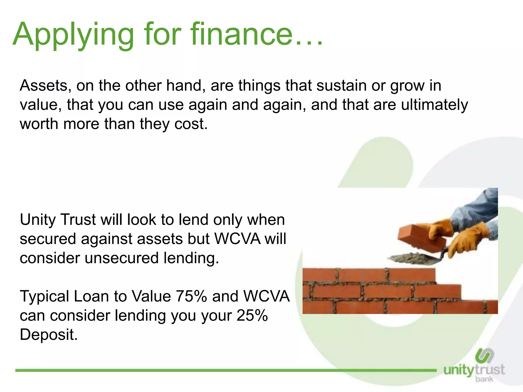 Applying for finance…
Assets, on the other hand, are things that sustain or grow in
value, that you can use again and again, and that are ultimately
worth more than they cost.
Unity Trust will look to lend only when
secured against assets but WCVA will
consider unsecured lending.
Typical Loan to Value 75% and WCVA
can consider lending you your 25%
Deposit.
 