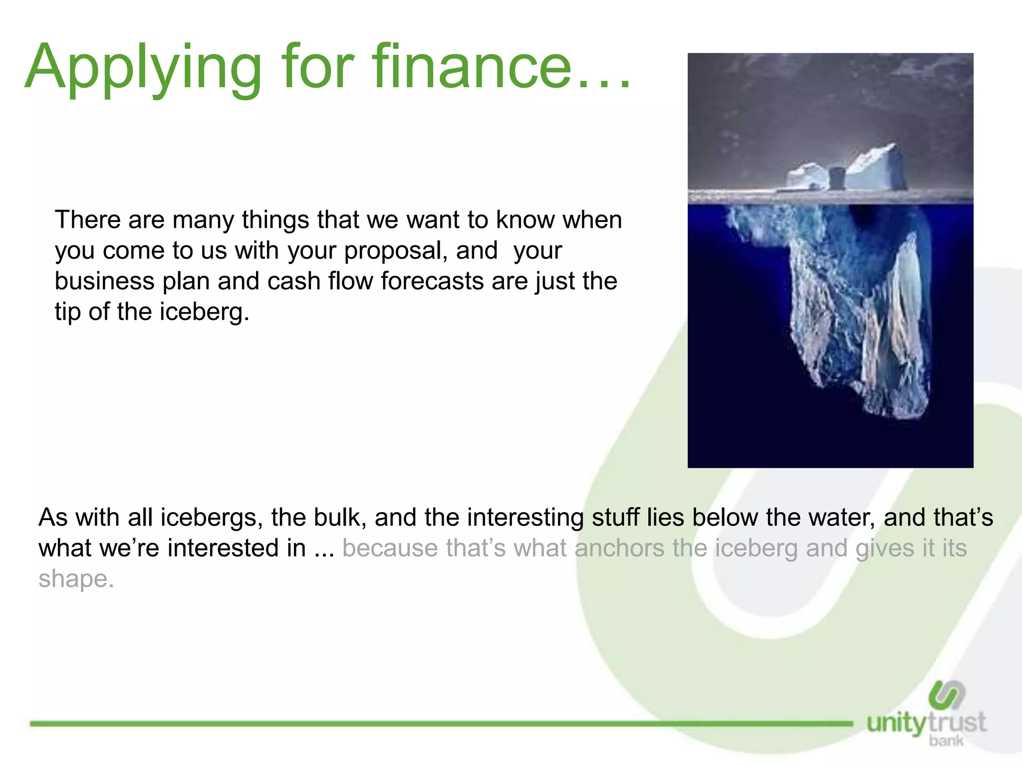 Applying for finance…
As with all icebergs, the bulk, and the interesting stuff lies below the water, and that’s
what we’re interested in ... because that’s what anchors the iceberg and gives it its
shape.
There are many things that we want to know when
you come to us with your proposal, and your
business plan and cash flow forecasts are just the
tip of the iceberg.
 