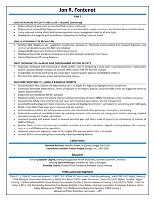 Jon R. Fontenot
Page 2
SSHE OPERATIONS INTEGRITY SPECIALIST – DRILLING (Continued)
• Bolstered levels of awareness surrounding SSHE concerns and lessons
• Mitigated and reduced three-flag ergonomic cases to lessen discomfort or work restrictions, and diminish work-related incidents
• Vastly improved training efforts which drove ergonomic contact engagement levels to all-time highs
• Developed and managed a well-trained team centered on the Drilling Culture of Health
SSHE – ENVIRONMENTAL TECHNICIAN
• Satisfied E&R obligations per established coordination procedures; effectively communicated and managed legislative and
contractual obligations using the RegFrame database
• Delivered ER&S assistance GIS (Graphic Information System)
• Maintained hyperlinks and demonstrated use of the SSHE Suitcase tool to the Project Team
• Updated Mockingbird Training databases
EMOC COORDINATOR – MARINE WELL CONTAINMENT SYSTEMS PROJECT
• Organized, developed and maintained an eMOC system, used in completing a deep-water capture/containment hydrocarbon
project; approved related changes and assessed eMOC reports with the Business Manager
• Coordinated, mentored and trained the project team to garner project approval and distribute matrices
• Chronicled the total number of approved and pending changes
SSHE ANALYST/SPECIALIST – ANGOLA & NIGERIA PROJECTS
• Structured West Africa subsea and deep-water projects in Angola and Nigeria during high-construction periods
• Continually developed safety reports, charts, and graphs for five Nigeria projects; analyzed safety trends and suggested follow-up
actions based on results
• Established and maintained IMPACT database
• Directed multiple facets of the Malaria Chemoprophylaxis Compliance Program (MCCP) including process compliance measures
• Supported the Safety Team with training, root cause determinations, gap analyses, and risk management
• Launched Project Management team processes; evaluated and developed contractors’ safety plans for consistency with EMDC goals
• Made certain that critical issues were communicated and resolved
• Authored documentation and safety announcements; also coordinated safety workshops, orientations, and training
• Reduced the number of recordable incidents by reviewing contractor safety manuals and noting gaps in incident reporting; modeled
optimal processes and created safety alerts
• Improved trending and analysis (used to measure potential gaps and direct areas of concern) by contributing to creation of
NM/HazID Cards
• Boosted levels of safety by instituting immediate corrective action with contractors; aligned reporting between the company,
contractor and OSHA reporting regulations
• Alleviated instances of ergonomic cases by 6%, roughly 300+ workers, within the first six months
• Accrued $10K in annual savings by economically reworking meeting booklets
Earlier Roles
Executive Assistant, Republic Power, LP (Direct Energy), 2002-2003
Coordinator/Assistant-Abacus Project, Dynegy, Inc., 2000-2002
Education
Pursuing Bachelor Degree, Science/Occupational Health and Safety, Columbia Southern University
Pursuing SSH Certification, University of Texas at Arlington
Associate Degree, Science/Word Processing, McNeese State University
Professional Development
OSHA 511 | OSHA 521 Industrial Hygiene | 29 CRF 1910 | OSHA 10 Construction |OSHA Recordkeeping | ANSI Z390.1 H2S Safety Training |
OSHA Safety for Construction Supervisors | MEDIC First Aid/AED/CPR – Level 3 Instructor | Sentis Zip | IADC RigPass Certified | Rigger
Training | TapRoot Advanced Root Cause Analysis Team Leader Certified | Security Awareness Training | JSA |HAZID | DROPS - Train the
Trainer | BBS | High-Rise Building Evacuation/Fire Warden Certified | Food Safety | Hearing Conservation | Passenger & Service Vehicle
Safety Management (PVMG) | Certified Behavioral Ergonomic Specialist (CBES) training |
Management/Data Protection Information – MPI
 