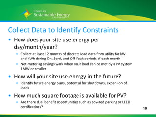 Collect Data to Identify Constraints
• How does your site use energy per
  day/month/year?
     • Collect at least 12 months of discrete load data from utility for kW
       and kWh during On, Semi, and Off-Peak periods of each month
     • Net-metering savings work when your load can be met by a PV system
       1MW or smaller

• How will your site use energy in the future?
     • Identify future energy plans, potential for shutdowns, expansion of
       loads

• How much square footage is available for PV?
     • Are there dual benefit opportunities such as covered parking or LEED
       certifications?                                                        10
10
 