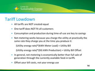 Tariff Lowdown
     • All tariffs are NOT created equal
     • One tariff does NOT fit all customers
     • Consumption and production during time-of-use are key to savings
     • Net-metering works because you charge the utility at practically the
       same rate they charge you at the time you produce it:
         (Utility energy rate)*(kWh Meter Load) = Utility Bill
         (Utility energy rate)*(DG kWh Production) = Utility Bill Offset
     • In general, net-metering is economically better than full sale of
       generation through the currently available feed-in tariffs
     • Offset your bill costs, not your energy use
                                                                              14
14
 