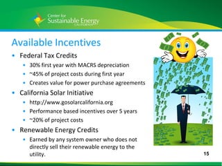 Available Incentives
• Federal Tax Credits
     • 30% first year with MACRS depreciation
     • ~45% of project costs during first year
     • Creates value for power purchase agreements
• California Solar Initiative
     • http://www.gosolarcalifornia.org
     • Performance based incentives over 5 years
     • ~20% of project costs
• Renewable Energy Credits
     • Earned by any system owner who does not
       directly sell their renewable energy to the
       utility.                                      15
15
 