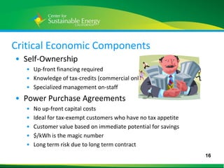 Critical Economic Components
 • Self-Ownership
     • Up-front financing required
     • Knowledge of tax-credits (commercial only)
     • Specialized management on-staff
 • Power Purchase Agreements
     •   No up-front capital costs
     •   Ideal for tax-exempt customers who have no tax appetite
     •   Customer value based on immediate potential for savings
     •   $/kWh is the magic number
     •   Long term risk due to long term contract
                                                                   16
16
 