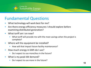 Fundamental Questions
• What technology will work best for me?
• Are there energy efficiency measures I should explore before
  examining distributed generation?
• What tariff am I on now?
     • What tariff will provide me with the most savings when the project is
       complete?
• Where will the equipment be installed?
     • How will that impact future facility maintenance?
• How much energy in kWh do I use?
     • Do I expect to use more/less in the future?
• What is my peak kW demand?
     • Do I expect to use more in the future?
                                                                               18
18
 