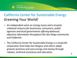 California Center for Sustainable Energy
Greening Your World!
• An independent voice on energy issues and a trusted,
  unbiased resource for businesses, consumers, public
  agencies and local governments offering balanced,
  objective information throughout the San Diego community
  and California

• The California Center for Sustainable Energy is a nonprofit
  corporation that helps San Diegans and others adopt
  greener practices and save energy and money through
  rebates, technical assistance and education.
                                                                3
3
 
