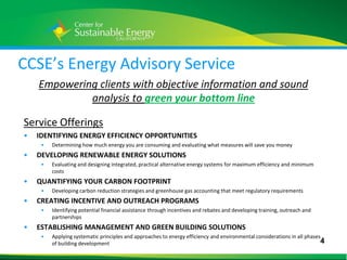 CCSE’s Energy Advisory Service
        Empowering clients with objective information and sound
                 analysis to green your bottom line

    Service Offerings
    •   IDENTIFYING ENERGY EFFICIENCY OPPORTUNITIES
         •   Determining how much energy you are consuming and evaluating what measures will save you money
    •   DEVELOPING RENEWABLE ENERGY SOLUTIONS
         •   Evaluating and designing integrated, practical alternative energy systems for maximum efficiency and minimum
             costs
    •   QUANTIFYING YOUR CARBON FOOTPRINT
         •   Developing carbon reduction strategies and greenhouse gas accounting that meet regulatory requirements
    •   CREATING INCENTIVE AND OUTREACH PROGRAMS
         •   Identifying potential financial assistance through incentives and rebates and developing training, outreach and
             partnerships
    •   ESTABLISHING MANAGEMENT AND GREEN BUILDING SOLUTIONS
         •   Applying systematic principles and approaches to energy efficiency and environmental considerations in all phases
             of building development                                                                                          4
4
 