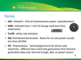 Terms
• kW: kilowatt = Unit of instantaneous power. (speedometer)
• kWh: kilowatt-hour = Unit of energy used over time.
  (odometer)
• Tariff: utility rate schedule.
• DG: Distributed Generation. Name for on-site power usually
  less than 20 MW.
• PV: Photovoltaics. Technological term for direct solar
  electricity. Different than electricity generation from thermal
  generation (aka solar thermal trough, dish, or power tower)
                                                                5
5
 