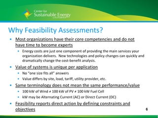 Why Feasibility Assessments?
• Most organizations have their core competencies and do not
  have time to become experts
    • Energy costs are just one component of providing the main services your
      organization delivers. New technologies and policy changes can quickly and
      dramatically change the cost-benefit analysis.
• Value of systems is unique per application
    • No “one size fits all” answers
    • Value differs by site, load, tariff, utility provider, etc.
• Same terminology does not mean the same performance/value
    • 100 kW of Wind ≠ 100 kW of PV ≠ 100 kW Fuel Cell
    • kW may be Alternating Current (AC) or Direct Current (DC)
• Feasibility reports direct action by defining constraints and
  objectives                                                                       6
6
 