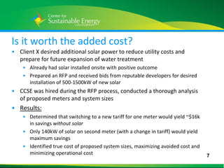 Is it worth the added cost?
• Client X desired additional solar power to reduce utility costs and
  prepare for future expansion of water treatment
    • Already had solar installed onsite with positive outcome
    • Prepared an RFP and received bids from reputable developers for desired
      installation of 500-1500kW of new solar
• CCSE was hired during the RFP process, conducted a thorough analysis
  of proposed meters and system sizes
• Results:
    • Determined that switching to a new tariff for one meter would yield ~$16k
      in savings without solar
    • Only 140kW of solar on second meter (with a change in tariff) would yield
      maximum savings
    • Identified true cost of proposed system sizes, maximizing avoided cost and
      minimizing operational cost                                                  7
7
 