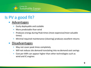Is PV a good fit?
    • Advantages
      • Easily deployable and scalable
      • More predictable than wind
      • Produces energy during Peak times (most expensive/most valuable
        times)
      • Minimal required maintenance (cleaning) produces excellent returns

    • Disadvantages
      • May not cover peak times completely
      • Will not reduce site demand translating into no demand cost savings
      • Cost per kWh can appear higher than other technologies such as
        wind and IC engines

                                                                              9
9
 