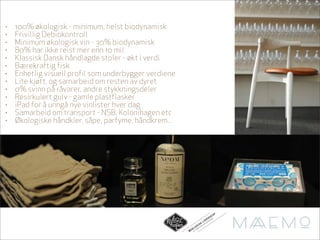 •   100% økologisk - minimum, helst biodynamisk
•   Frivillig Debiokontroll
•   Minimum økologisk vin - 30% biodynamisk
•   80% har ikke reist mer enn 10 mil
•   Klassisk Dansk håndlagde stoler - økt i verdi
•   Bærekraftig fisk
•   Enhetlig visuell profil som underbygger verdiene
•   Lite kjøtt, og samarbeid om resten av dyret
•   0% svinn på råvarer, andre stykkningsdeler
•   Resirkulert gulv - gamle plastflasker
•   iPad for å unngå nye vinlister hver dag
•   Samarbeid om transport - NSB, Kolonihagen etc
•   Økologiske håndkler, såpe, parfyme, håndkrem...




                                                                                             AP
                                                                                       N S KN
                                                                               D E I H AG
                                                                                            E
                                                                          LI       N
                                                                         K      LO
                                                                     I S A KO
                                                                L O GDT FR
                                                            O      O
                                                       ØK   AL
                                                              TG
 