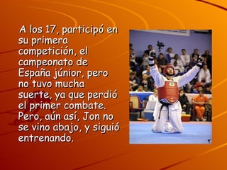 A los 17, participó en
su primera
competición, el
campeonato de
España júnior, pero
no tuvo mucha
suerte, ya que perdió
el primer combate.
Pero, aún así, Jon no
se vino abajo, y siguió
entrenando.
 