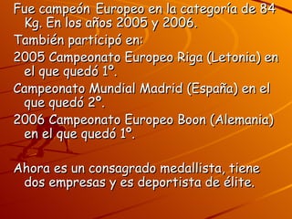 Fue campeón Europeo en la categoría de 84
 Kg. En los años 2005 y 2006.
También participó en:
2005 Campeonato Europeo Riga (Letonia) en
 el que quedó 1º.
Campeonato Mundial Madrid (España) en el
 que quedó 2º.
2006 Campeonato Europeo Boon (Alemania)
 en el que quedó 1º.

Ahora es un consagrado medallista, tiene
 dos empresas y es deportista de élite.
 