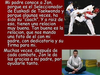 Mi padre conoce a Jon,
 porque es el Seleccionador
 de Euskadi de Taekwondo y
 porque algunas veces, ha
 sido su “coach”. Y a raiz de
 eso, tienen una relacion
 muy buena. Tan buena es la
 relacion, que nos mando
 una foto de el con mi
 padre, con dedicatoria y su
 firma para mi.
Muchas veces, después de
 cada combate, Jon le da
 las gracias a mi padre, por
 ayudarle tanto.
 