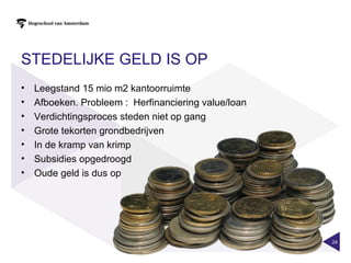 STEDELIJKE GELD IS OP
•   Leegstand 15 mio m2 kantoorruimte
•   Afboeken. Probleem : Herfinanciering value/loan
•   Verdichtingsproces steden niet op gang
•   Grote tekorten grondbedrijven
•   In de kramp van krimp
•   Subsidies opgedroogd
•   Oude geld is dus op




                                                      24
 