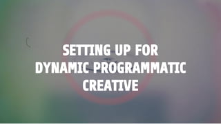 SETTING UP FOR
DYNAMIC PROGRAMMATIC
CREATIVE
 