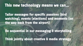 This new technology means we can...
Tailor messages for specific passions (bird
watching), events (elections) and moments (on
the way back from the airport)
Be sequential in our messaging & storytelling
Think jointly about creative & media strategy
 