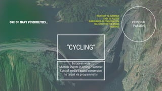 ONE OF MANY POSSIBILITIES... PERSONAL
PASSION
RELEVANT TO AUDIENCE
EASY TO ACCESS
SURROUNDED BY CONVERSATION
RELEVANT FOR THE BRAND
MESSAGE
“CYCLING”
European wide
Multiple events in spring / summer
Lots of media / social conversion
to target via programmatic
...
 