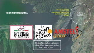 ONE OF MANY POSSIBILITIES... PERSONAL
PASSION
RELEVANT TO AUDIENCE
EASY TO ACCESS
SURROUNDED BY CONVERSATION
RELEVANT FOR THE BRAND
MESSAGE
Plenty of events that cyclists are
into and have travel opportunities
associated to them...
 