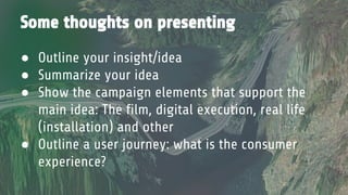Some thoughts on presenting
● Outline your insight/idea
● Summarize your idea
● Show the campaign elements that support the
main idea: The film, digital execution, real life
(installation) and other
● Outline a user journey: what is the consumer
experience?
 