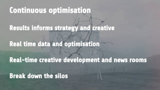 Results informs strategy and creative
Real time data and optimisation
Real-time creative development and news rooms
Break down the silos
Continuous optimisation
 