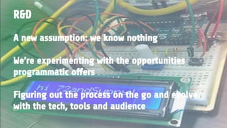 A new assumption: we know nothing
We’re experimenting with the opportunities
programmatic offers
Figuring out the process on the go and evolve
with the tech, tools and audience
R&D
 