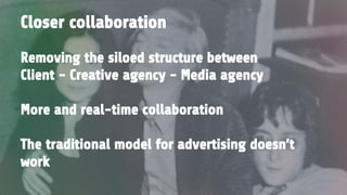 Removing the siloed structure between
Client - Creative agency - Media agency
More and real-time collaboration
The traditional model for advertising doesn’t
work
Closer collaboration
 