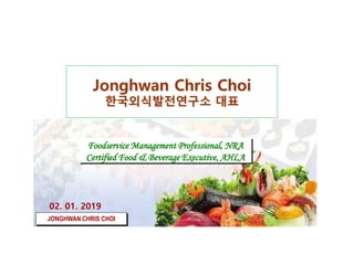 Jonghwan Chris Choi
한국외식발전연구소 대표
Foodservice Management Professional, NRA
Certified Food & Beverage Executive, AHLA
02. 01. 2019
JONGHWAN CHRIS CHOI
 