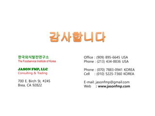 한국외식발전연구소
The Foodservice Institute of Korea
JASON FMP, LLC
Consulting & Trading
700 E. Birch St, #245
Brea, CA 92822
Office : (909) 895-6645 USA
Phone : (213) 434-8836 USA
Phone : (070) 7883-0941 KOREA
Cell : (010) 5225-7360 KOREA
E-mail: jasonfmp@gmail.com
Web : www.jasonfmp.com
 