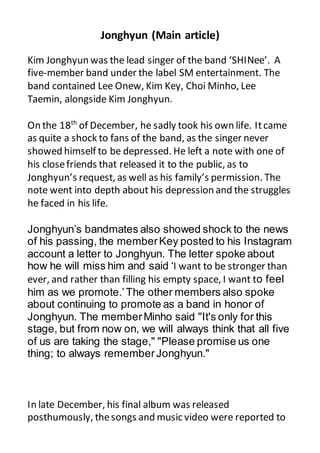 Jonghyun (Main article)
Kim Jonghyun was the lead singer of the band ‘SHINee’. A
five-member band under the label SM entertainment. The
band contained Lee Onew, Kim Key, Choi Minho, Lee
Taemin, alongside Kim Jonghyun.
On the 18th
of December, he sadly took his own life. Itcame
as quite a shock to fans of the band, as the singer never
showed himself to be depressed. He left a note with one of
his closefriends that released it to the public, as to
Jonghyun’s request, as well as his family’s permission. The
note went into depth about his depression and the struggles
he faced in his life.
Jonghyun’s bandmates also showed shock to the news
of his passing, the memberKey posted to his Instagram
account a letter to Jonghyun. The letter spoke about
how he will miss him and said ‘I want to be stronger than
ever, and rather than filling his empty space, I want to feel
him as we promote.’The other members also spoke
about continuing to promote as a band in honor of
Jonghyun. The memberMinho said "It's only for this
stage, but from now on, we will always think that all five
of us are taking the stage," "Please promise us one
thing; to always rememberJonghyun."
In late December, his final album was released
posthumously, thesongs and music video were reported to
 