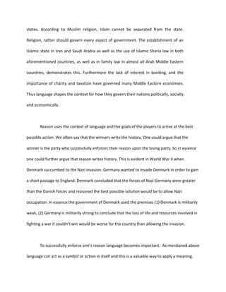 states. According to Muslim religion, Islam cannot be separated from the state.

Religion, rather should govern every aspect of government. The establishment of an

Islamic state in Iran and Saudi Arabia as well as the use of Islamic Sharia law in both

aforementioned countries, as well as in family law in almost all Arab Middle Eastern

countries, demonstrates this. Furthermore the lack of interest in banking, and the

importance of charity and taxation have governed many Middle Eastern economies.

Thus language shapes the context for how they govern their nations politically, socially

and economically.



       Reason uses the context of language and the goals of the players to arrive at the best

possible action. We often say that the winners write the history. One could argue that the

winner is the party who successfully enforces their reason upon the losing party. So in essence

one could further argue that reason writes history. This is evident in World War II when

Denmark succumbed to the Nazi invasion. Germany wanted to invade Denmark in order to gain

a short passage to England. Denmark concluded that the forces of Nazi Germany were greater

than the Danish forces and reasoned the best possible solution would be to allow Nazi

occupation. In essence the government of Denmark used the premises (1) Denmark is militarily

weak, (2) Germany is militarily strong to conclude that the loss of life and resources involved in

fighting a war it couldn't win would be worse for the country than allowing the invasion.



       To successfully enforce one’s reason language becomes important. As mentioned above

language can act as a symbol or action in itself and this is a valuable way to apply a meaning.
 