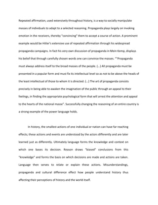 Repeated affirmation, used extensively throughout history, is a way to socially manipulate

masses of individuals to adapt to a selected reasoning. Propaganda plays largely on invoking

emotion in the receivers, thereby “convincing” them to accept a course of action. A prominent

example would be Hitler’s extensive use of repeated affirmation through his widespread

propaganda campaigns. In fact his very own discussion of propaganda in Mein Kemp, displays

his belief that through carefully chosen words one can convince the masses. “"Propaganda

must always address itself to the broad masses of the people. (...) All propaganda must be

presented in a popular form and must fix its intellectual level so as not to be above the heads of

the least intellectual of those to whom it is directed. (...) The art of propaganda consists

precisely in being able to awaken the imagination of the public through an appeal to their

feelings, in finding the appropriate psychological form that will arrest the attention and appeal

to the hearts of the national masse”. Successfully changing the reasoning of an entire country is

a strong example of the power language holds.



       In history, the smallest actions of one individual or nation can have far reaching

effects; these actions and events are understood by the actors differently and are later

learned just as differently. Ultimately language forms the knowledge and context on

which one bases its decision. Reason draws “biased” conclusions from this

“knowledge” and forms the basis on which decisions are made and actions are taken.

Language then serves to relate or explain these actions. Misunderstandings,

propaganda and cultural difference effect how people understand history thus

affecting their perceptions of history and the world itself.
 