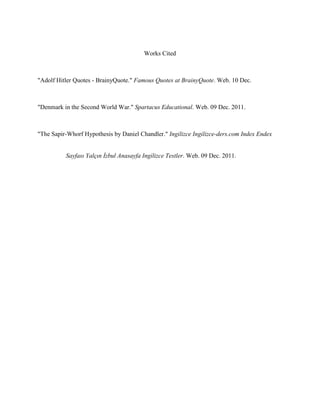 Works Cited



"Adolf Hitler Quotes - BrainyQuote." Famous Quotes at BrainyQuote. Web. 10 Dec.



"Denmark in the Second World War." Spartacus Educational. Web. 09 Dec. 2011.



"The Sapir-Whorf Hypothesis by Daniel Chandler." Ingilizce Ingilizce-ders.com Index Endex


          Sayfası Yalçın İzbul Anasayfa Ingilizce Testler. Web. 09 Dec. 2011.
 