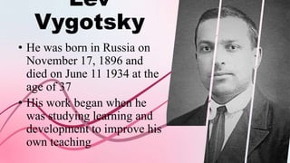 Lev
Vygotsky
• He was born in Russia on
November 17, 1896 and
died on June 11 1934 at the
age of 37
• His work began when he
was studying learning and
development to improve his
own teaching
 