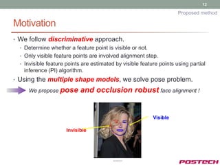12

                                                                      Proposed method

Motivation
• We follow discriminative approach.
  • Determine whether a feature point is visible or not.
  • Only visible feature points are involved alignment step.
  • Invisible feature points are estimated by visible feature points using partial
    inference (PI) algorithm.
• Using the multiple shape models, we solve pose problem.
      We propose pose       and occlusion robust face alignment !


                                                           Visible

                      Invisible
 