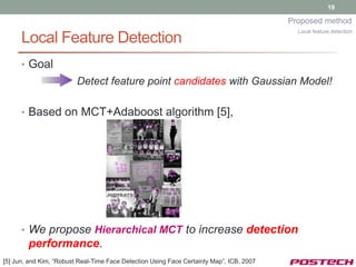19

                                                                                          Proposed method
                                                                                            Local feature detection
      Local Feature Detection
      • Goal
                         Detect feature point candidates with Gaussian Model!

      • Based on MCT+Adaboost algorithm [5],




      • We propose Hierarchical MCT to increase detection
        performance.
[5] Jun, and Kim, “Robust Real-Time Face Detection Using Face Certainty Map”, ICB, 2007
 