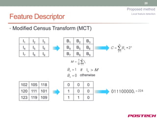 20

                                                           Proposed method
                                                              Local feature detection
Feature Descriptor
• Modified Census Transform (MCT)

     I1   I2   I3     B1     B2           B3
                                                     9
     I4   I5   I6     B4     B5           B6   C     B x * 2x
                                                     x1
     I7   I8   I9     B7     B8           B9
                                 1 9
                           M       Ix
                                 9 x 1

                       Bx  1  if Ix  M
                       B x  0 otherwise

    102 105 118        0         0        0
    120 111 101        1         0        0    011100000          2
                                                                       224

    123 119 109        1         1        0
 