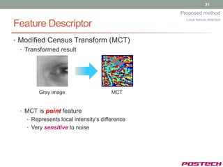 21

                                               Proposed method
                                                 Local feature detection
Feature Descriptor
• Modified Census Transform (MCT)
  • Transformed result




        Gray image                    MCT


 • MCT is point feature
   • Represents local intensity’s difference
   • Very sensitive to noise
 