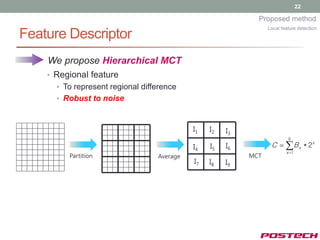 22

                                                             Proposed method
                                                                 Local feature detection
Feature Descriptor
    We propose Hierarchical MCT
    • Regional feature
      • To represent regional difference
      • Robust to noise



                                            I1   I2   I3
                                                                          9

                                            I4   I5   I6          C   B x * 2x
                                                                         x 1
         Partition                Average                  MCT
                                            I7   I8   I9
 