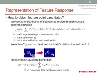 27

                                                                  Proposed method
                                                                    Local feature detection
Representation of Feature Response
• How to obtain feature point candidates?
  • We compute distribution of segmented region through convex
    quadratic function


        is kth segmented region in ith feature point.
        is the centroid of
        is the inverted feature response function.
  • We obtain      and       : feature candidate’s distribution and centroid.




  • Independent Gaussian distribution



                     Kronecker delta function which is visible.
 