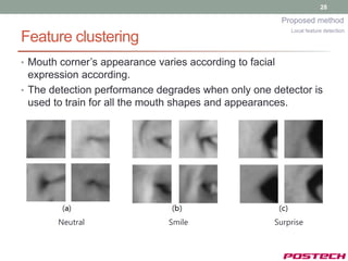 28

                                                         Proposed method
                                                           Local feature detection
Feature clustering
• Mouth corner’s appearance varies according to facial
  expression according.
• The detection performance degrades when only one detector is
  used to train for all the mouth shapes and appearances.




       Neutral                 Smile                 Surprise
 