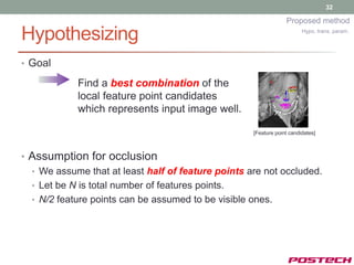 32

                                                                 Proposed method

Hypothesizing                                                           Hypo. trans. param.




• Goal

            Find a best combination of the
            local feature point candidates
            which represents input image well.

                                                    [Feature point candidates]



• Assumption for occlusion
  • We assume that at least half of feature points are not occluded.
  • Let be N is total number of features points.
  • N/2 feature points can be assumed to be visible ones.
 