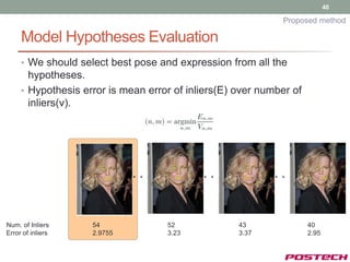 40

                                                             Proposed method

     Model Hypotheses Evaluation
     • We should select best pose and expression from all the
       hypotheses.
     • Hypothesis error is mean error of inliers(E) over number of
       inliers(v).




Num. of Inliers     54              52              43               40
Error of inliers    2.9755          3.23            3.37             2.95
 
