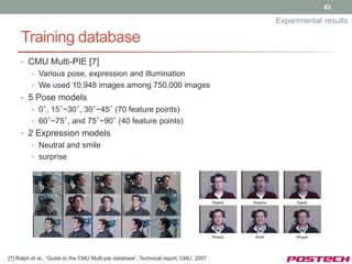 43

                                                                                       Experimental results

     Training database
     • CMU Multi-PIE [7]
         • Various pose, expression and illumination
         • We used 10,948 images among 750,000 images
     • 5 Pose models
         • 0°, 15°~30°, 30°~45° (70 feature points)
         • 60°~75°, and 75°~90° (40 feature points)
     • 2 Expression models
         • Neutral and smile
         • surprise




[7] Ralph et al., “Guide to the CMU Multi-pie database”, Technical report, CMU, 2007
 