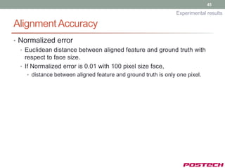 45

                                                               Experimental results

Alignment Accuracy
• Normalized error
  • Euclidean distance between aligned feature and ground truth with
    respect to face size.
  • If Normalized error is 0.01 with 100 pixel size face,
    • distance between aligned feature and ground truth is only one pixel.
 