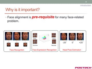 5

                                                                        introduction

Why is it important?
• Face alignment is   pre-requisite for many face-related
 problem.




                      Angry                 Happy


                                                     -25°     0°      +25°
                      Surprise             Neutral


   Face Recognition   Face Expression Recognition    Head Pose Estimation
 